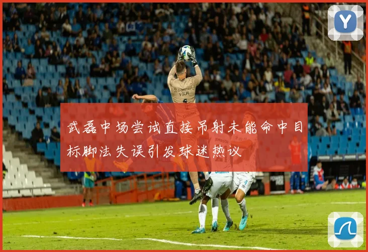 武磊中场尝试直接吊射未能命中目标脚法失误引发球迷热议