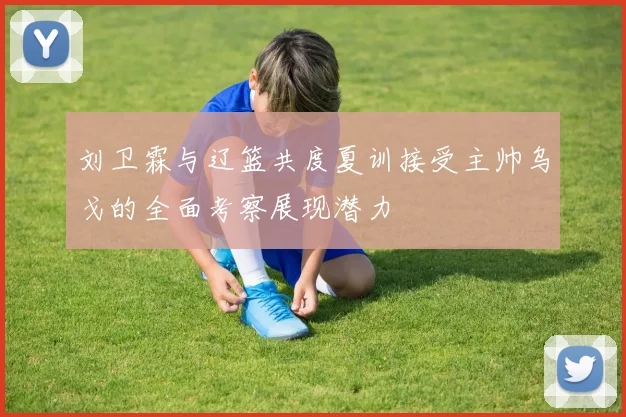 刘卫霖与辽篮共度夏训接受主帅乌戈的全面考察展现潜力