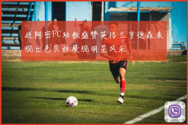 迈阿密FC助教盛赞英格兰亨德森表现出色贝林展现明星风采