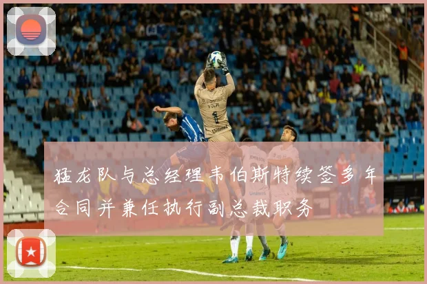 猛龙队与总经理韦伯斯特续签多年合同并兼任执行副总裁职务