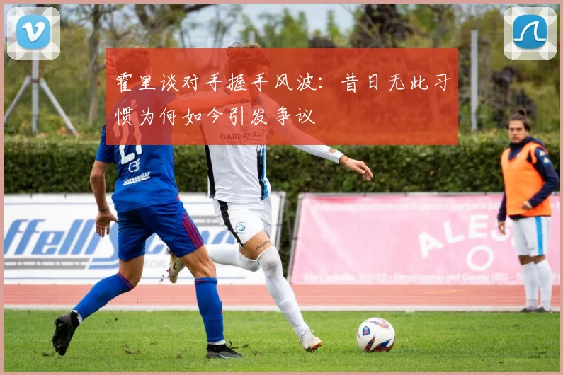 霍里谈对手握手风波：昔日无此习惯为何如今引发争议