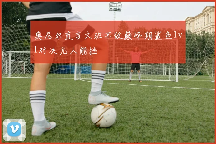 奥尼尔直言文班不敌巅峰期鲨鱼1v1对决无人能挡