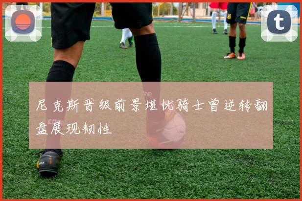 尼克斯晋级前景堪忧骑士曾逆转翻盘展现韧性