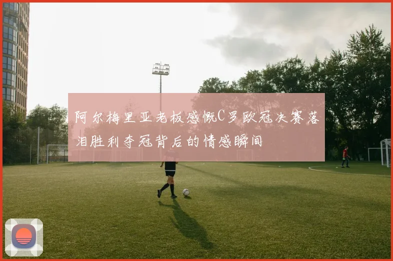 阿尔梅里亚老板感慨C罗欧冠决赛落泪胜利夺冠背后的情感瞬间