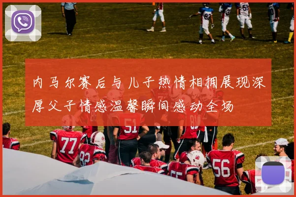内马尔赛后与儿子热情相拥展现深厚父子情感温馨瞬间感动全场
