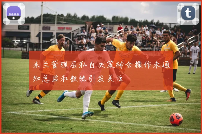 米兰管理层私自决策转会操作未通知总监和教练引发关注