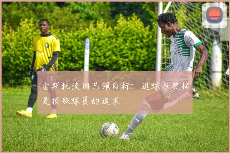 古斯托谈姆巴佩目标：进球与奖杯是顶级球员的追求