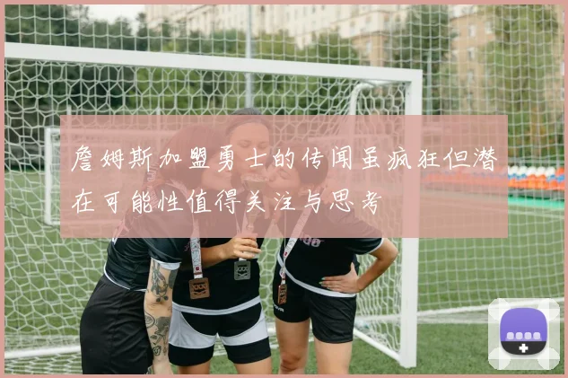 詹姆斯加盟勇士的传闻虽疯狂但潜在可能性值得关注与思考