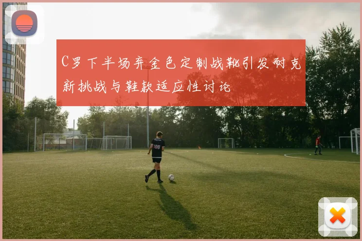 C罗下半场弃金色定制战靴引发耐克新挑战与鞋款适应性讨论