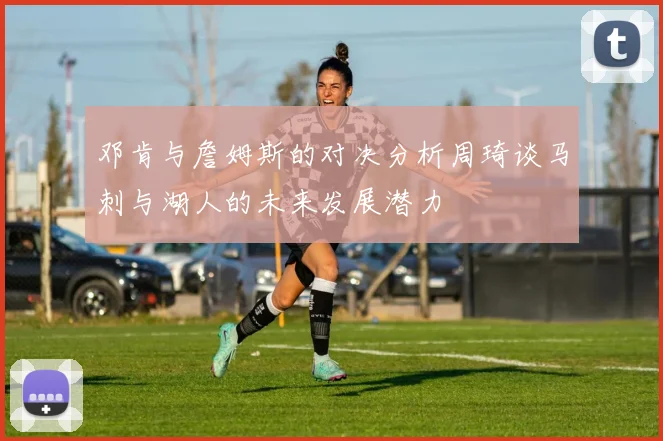 邓肯与詹姆斯的对决分析周琦谈马刺与湖人的未来发展潜力