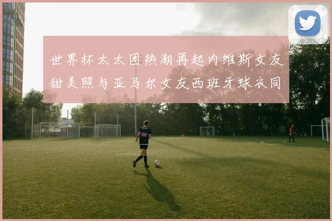 世界杯太太团热潮再起内维斯女友甜美照与亚马尔女友西班牙球衣同框秀