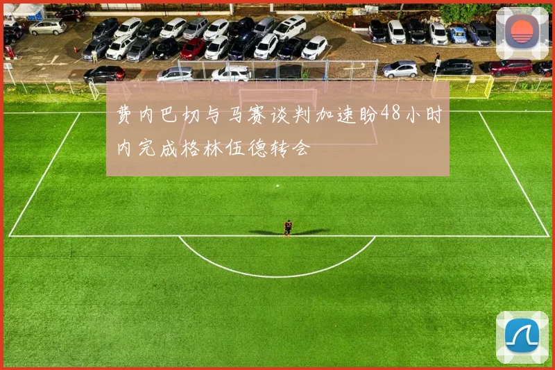 费内巴切与马赛谈判加速盼48小时内完成格林伍德转会