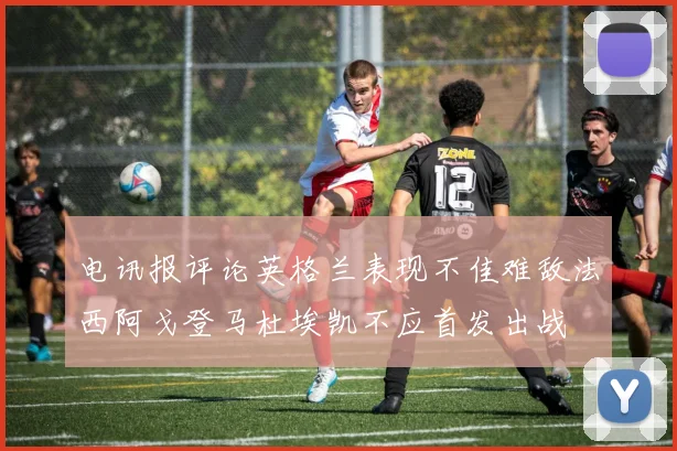 电讯报评论英格兰表现不佳难敌法西阿戈登马杜埃凯不应首发出战